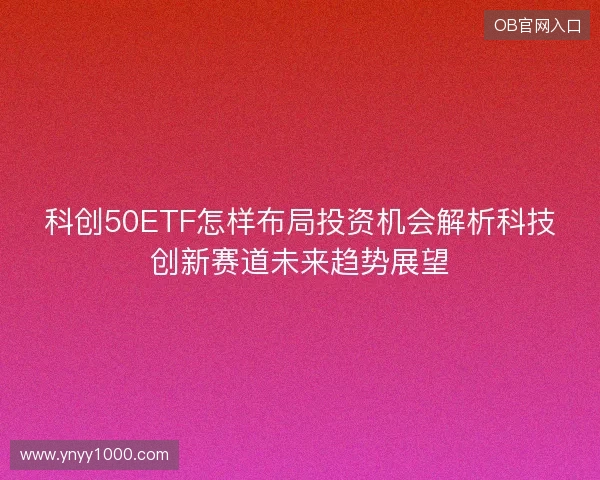 科创50ETF怎样布局投资机会解析科技创新赛道未来趋势展望 科创50ETF怎样布局投资机会解析科技创新赛道未来趋势展望