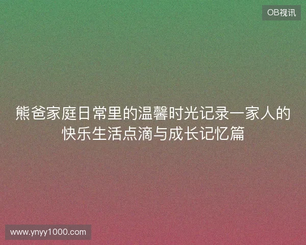 熊爸家庭日常里的温馨时光记录一家人的快乐生活点滴与成长记忆篇