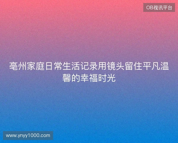 亳州家庭日常生活记录用镜头留住平凡温馨的幸福时光